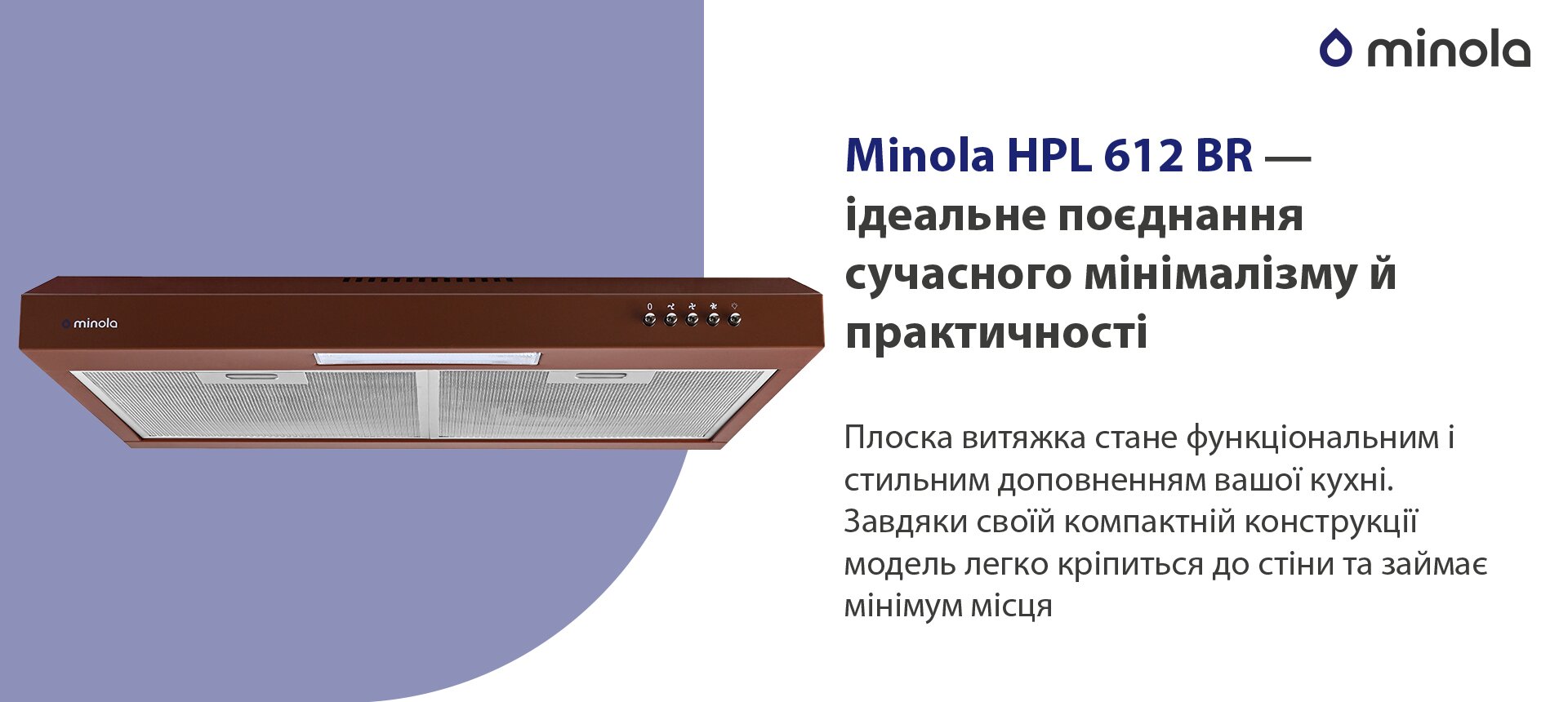 Minola HPL 612 BR – ідеальне поєднання сучасного мінімалізму й практичності Плоска витяжка стане функціональним і стильним доповненням вашої кухні. Завдяки своїй компактній конструкції модель легко кріпиться до стіни та займає мінімум місця