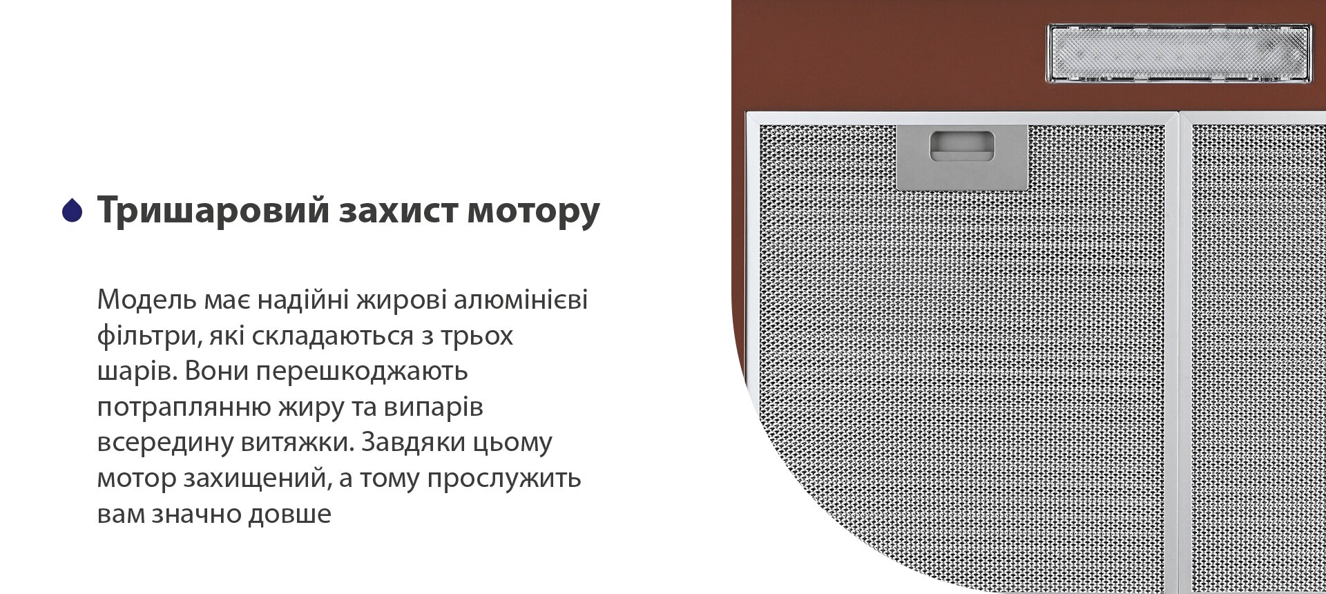 Тришаровий захист мотору Модель має надійні жирові алюмінієві фільтри, які складаються з трьох шарів. Вони перешкоджають потраплянню жиру та випарів всередину витяжки. Завдяки цьому мотор захищений, а тому прослужить вам значно довше