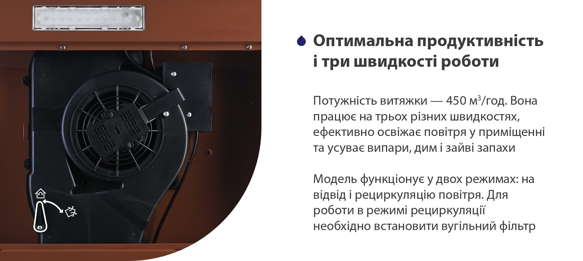Оптимальна продуктивність і три режими роботи Потужність витяжки – 450 м3/год. Вона працює на трьох різних швидкостях, ефективно освіжає повітря у приміщенні та усуває випари, дим і зайві запахи. Модель функціонує у двох режимах: на відвід і рециркуляцію повітря. Для роботи в режимі рециркуляції необхідно встановити вугільний фільтр