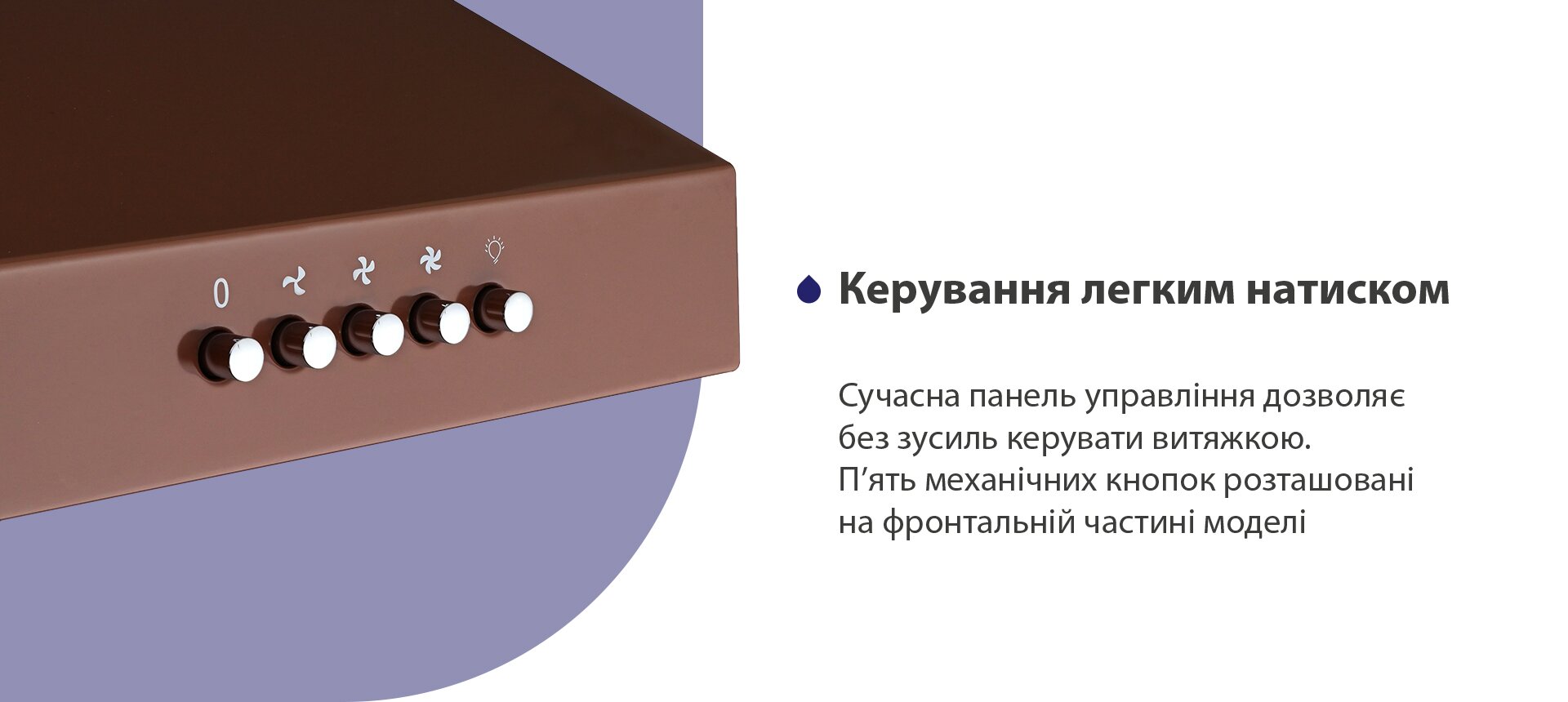 Керування легким натиском Сучасна панель управління дозволяє без зусиль керувати витяжкою. П'ять механічних кнопок розташовані на фронтальній частині моделі